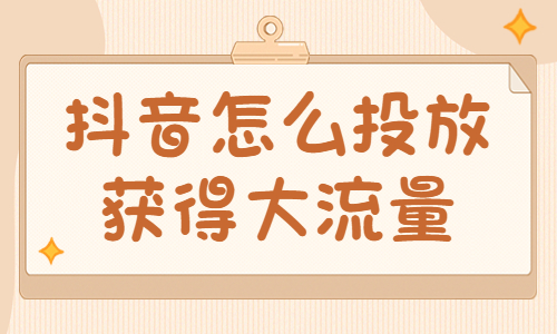 抖音怎么投放获得大流量？有什么技巧？