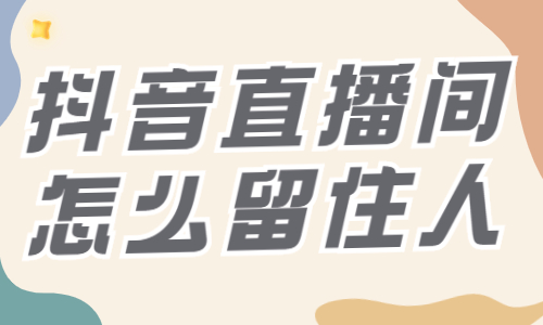 抖音直播间怎么留住人？快来收藏这些技巧！