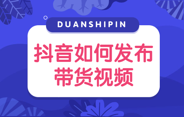 抖音如何发布带货视频？抖音带货视频发布技巧