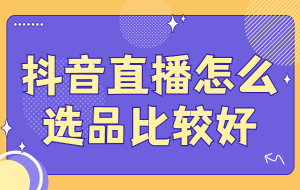 抖音直播怎么选品比较好？抖音直播选品的四个技巧
