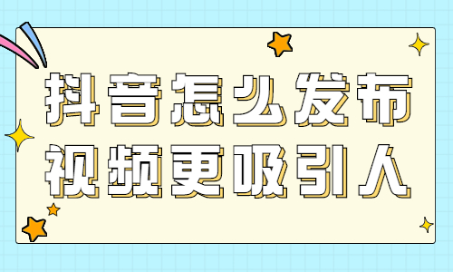抖音怎么发布视频更吸引人？有什么技巧？